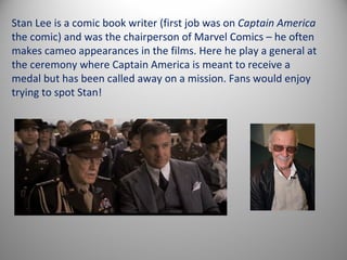Stan Lee is a comic book writer (first job was on Captain America
the comic) and was the chairperson of Marvel Comics – he often
makes cameo appearances in the films. Here he play a general at
the ceremony where Captain America is meant to receive a
medal but has been called away on a mission. Fans would enjoy
trying to spot Stan!
 