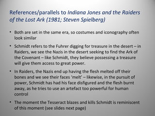 References/parallels to Indiana Jones and the Raiders
of the Lost Ark (1981; Steven Spielberg)
• Both are set in the same era, so costumes and iconography often
  look similar
• Schmidt refers to the Fuhrer digging for treasure in the desert – in
  Raiders, we see the Nazis in the desert seeking to find the Ark of
  the Covenant – like Schmidt, they believe possessing a treasure
  will give them access to great power.
• In Raiders, the Nazis end up having the flesh melted off their
  bones and we see their faces ‘melt’ – likewise, in the pursuit of
  power, Schmidt has had his face disfigured and the flesh burnt
  away, as he tries to use an artefact too powerful for human
  control
• The moment the Tesseract blazes and kills Schmidt is reminiscent
  of this moment (see slides next page)
 