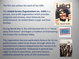 The film also echoes the work of the USO.

The United Service Organizations Inc. (USO) is a
private, non-profit organization which provides
programs and services, most famously live
entertainment, to United States troops and their
families.

During World War II, the USO became the G.I.'s "home
away from home" and began a tradition of entertaining
the troops that continues today.

The organization became particularly famous for its live
performances called Camp Shows, through which the
entertainment industry helped boost the morale of its
servicemen and women. Hollywood in general was
eager to show its patriotism, and many famous
celebrities joined the ranks of USO entertainers.
 