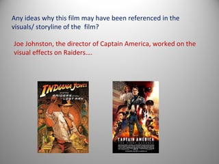 Any ideas why this film may have been referenced in the
visuals/ storyline of the film?

Joe Johnston, the director of Captain America, worked on the
visual effects on Raiders….
 