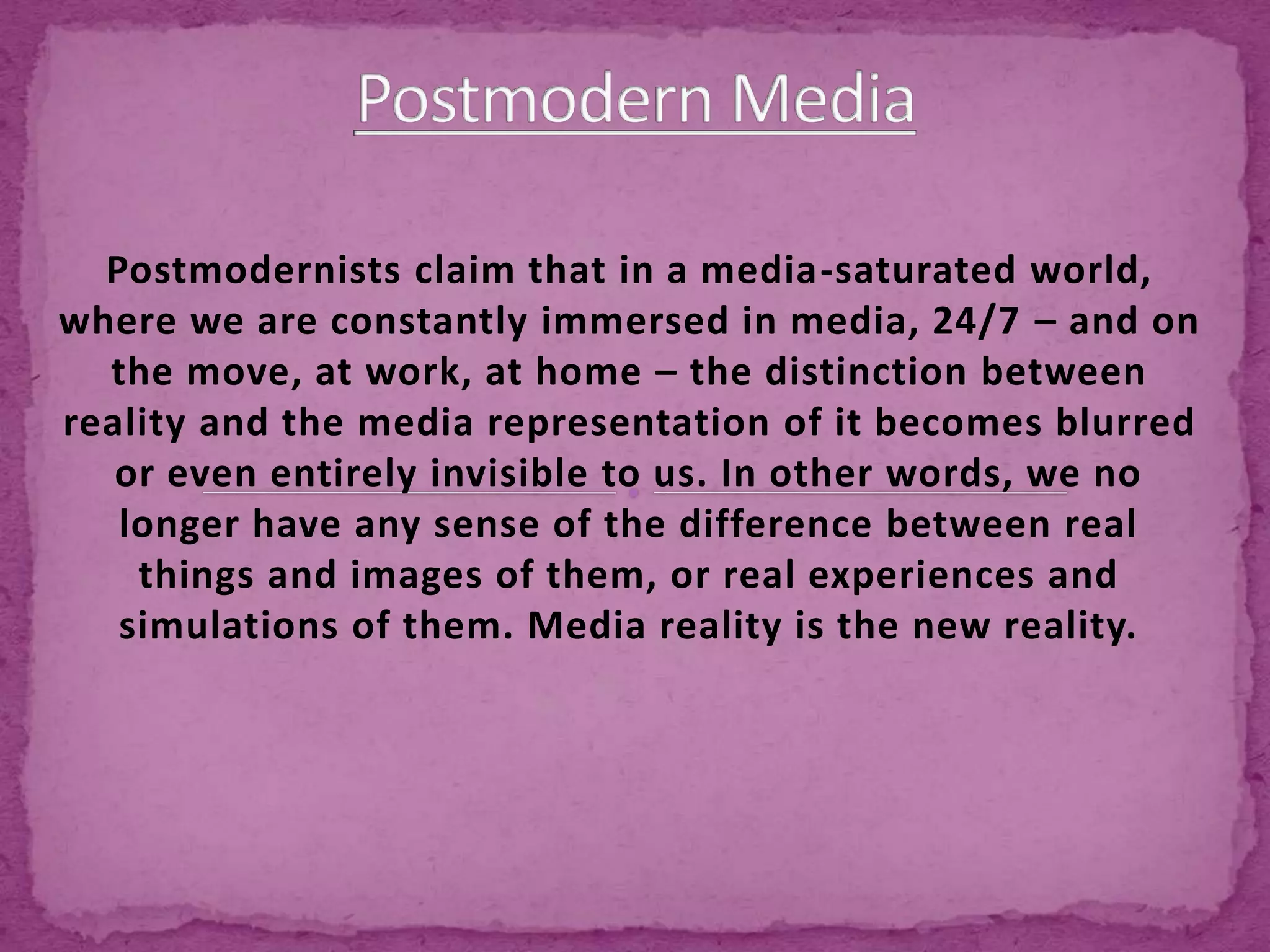 Postmodernists claim that in a media-saturated world,
where we are constantly immersed in media, 24/7 – and on
the move, at work, at home – the distinction between
reality and the media representation of it becomes blurred
or even entirely invisible to us. In other words, we no
longer have any sense of the difference between real
things and images of them, or real experiences and
simulations of them. Media reality is the new reality.
 