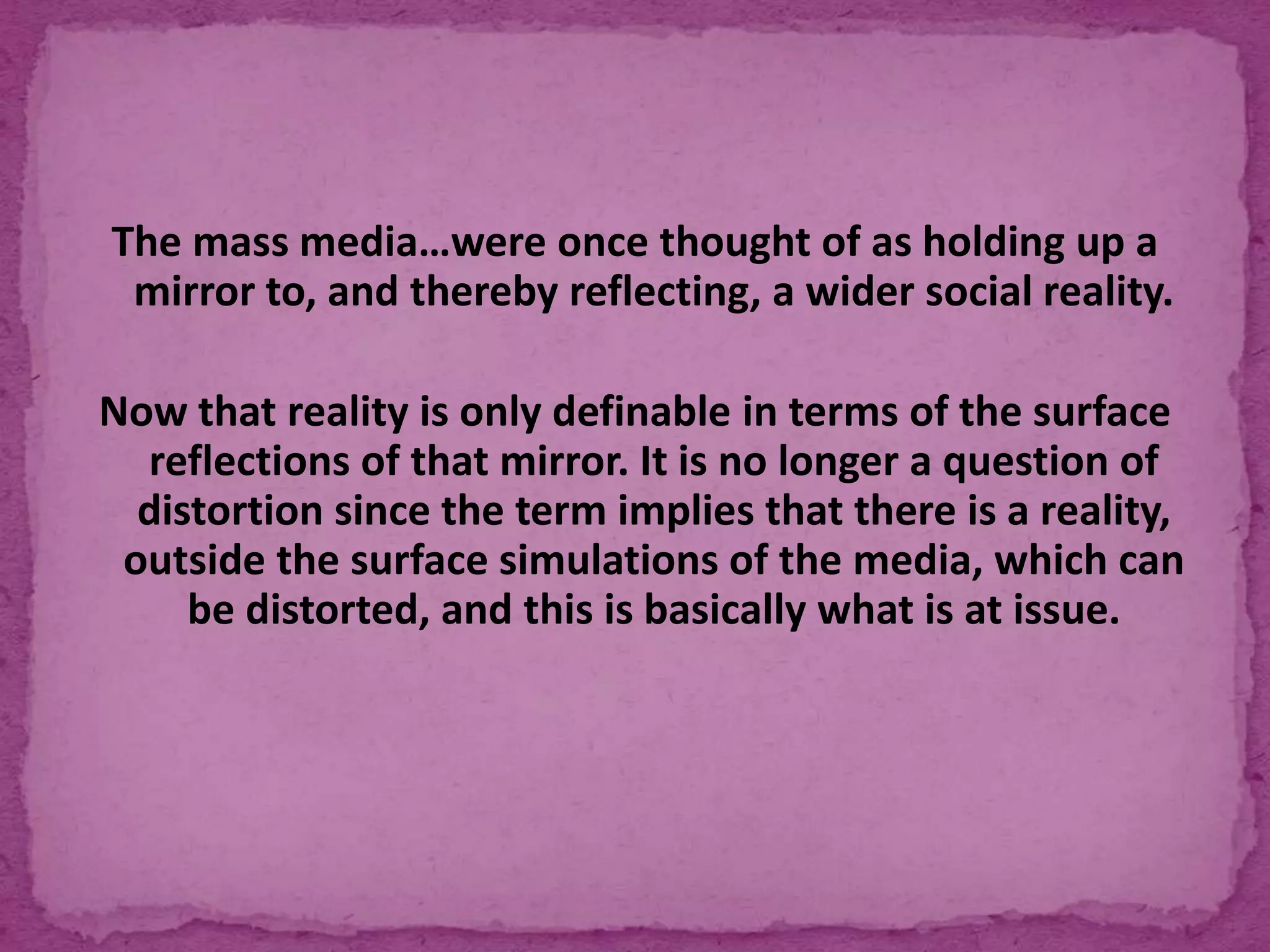 The mass media…were once thought of as holding up a
mirror to, and thereby reflecting, a wider social reality.
Now that reality is only definable in terms of the surface
reflections of that mirror. It is no longer a question of
distortion since the term implies that there is a reality,
outside the surface simulations of the media, which can
be distorted, and this is basically what is at issue.
 