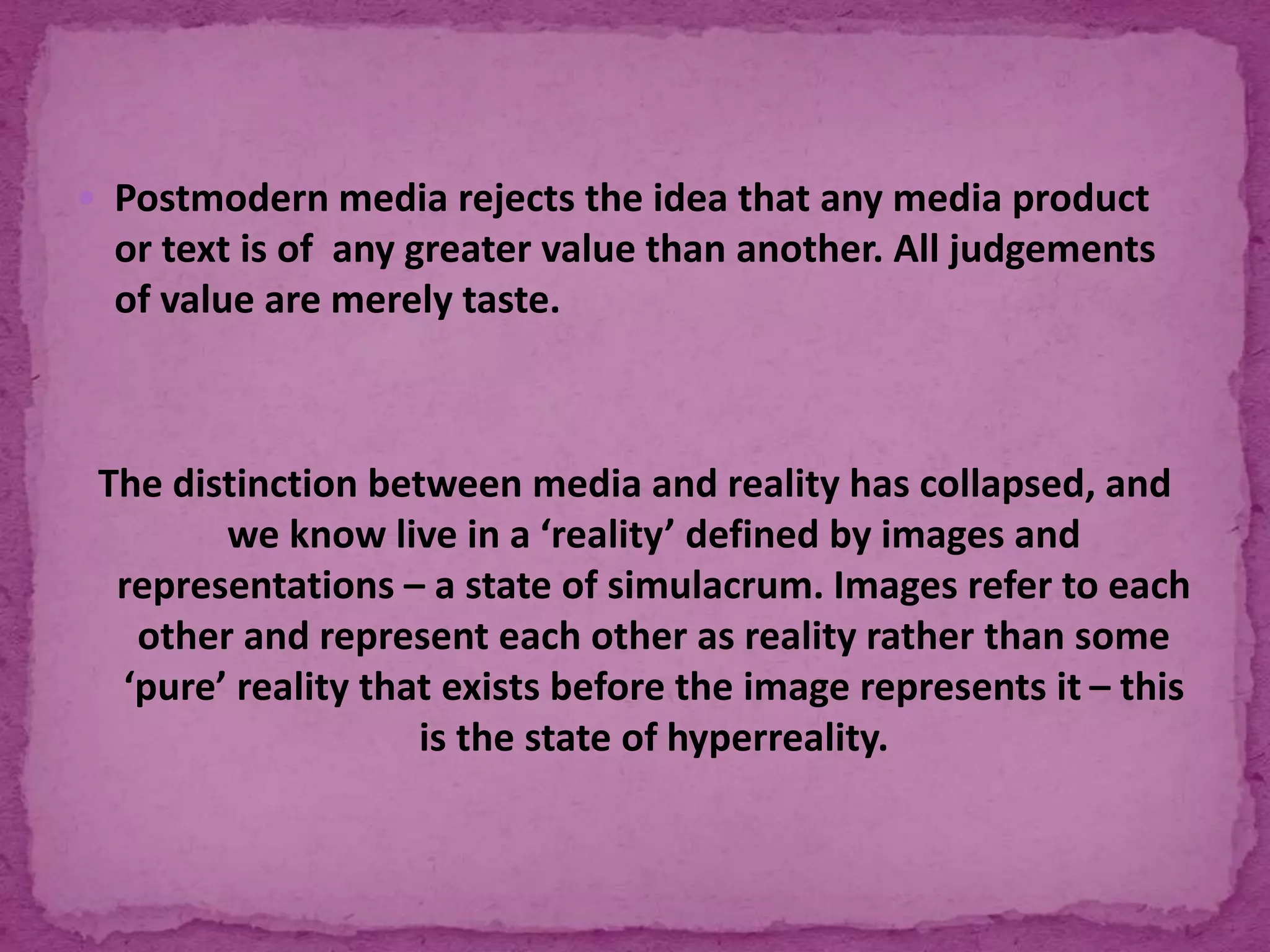  Postmodern media rejects the idea that any media product
or text is of any greater value than another. All judgements
of value are merely taste.
The distinction between media and reality has collapsed, and
we know live in a ‘reality’ defined by images and
representations – a state of simulacrum. Images refer to each
other and represent each other as reality rather than some
‘pure’ reality that exists before the image represents it – this
is the state of hyperreality.
 