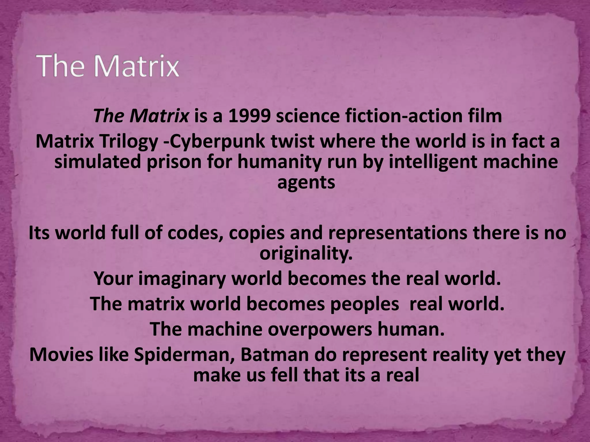 The Matrix is a 1999 science fiction-action film
Matrix Trilogy -Cyberpunk twist where the world is in fact a
simulated prison for humanity run by intelligent machine
agents
Its world full of codes, copies and representations there is no
originality.
Your imaginary world becomes the real world.
The matrix world becomes peoples real world.
The machine overpowers human.
Movies like Spiderman, Batman do represent reality yet they
make us fell that its a real
 