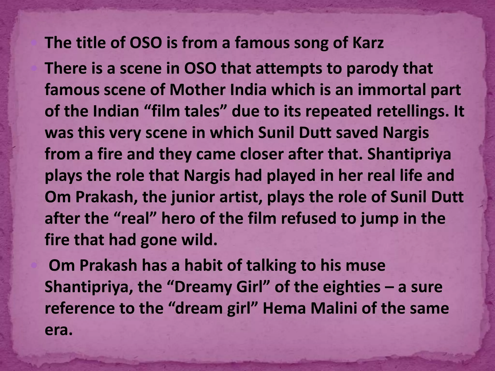  The title of OSO is from a famous song of Karz
 There is a scene in OSO that attempts to parody that
famous scene of Mother India which is an immortal part
of the Indian “film tales” due to its repeated retellings. It
was this very scene in which Sunil Dutt saved Nargis
from a fire and they came closer after that. Shantipriya
plays the role that Nargis had played in her real life and
Om Prakash, the junior artist, plays the role of Sunil Dutt
after the “real” hero of the film refused to jump in the
fire that had gone wild.
 Om Prakash has a habit of talking to his muse
Shantipriya, the “Dreamy Girl” of the eighties – a sure
reference to the “dream girl” Hema Malini of the same
era.
 