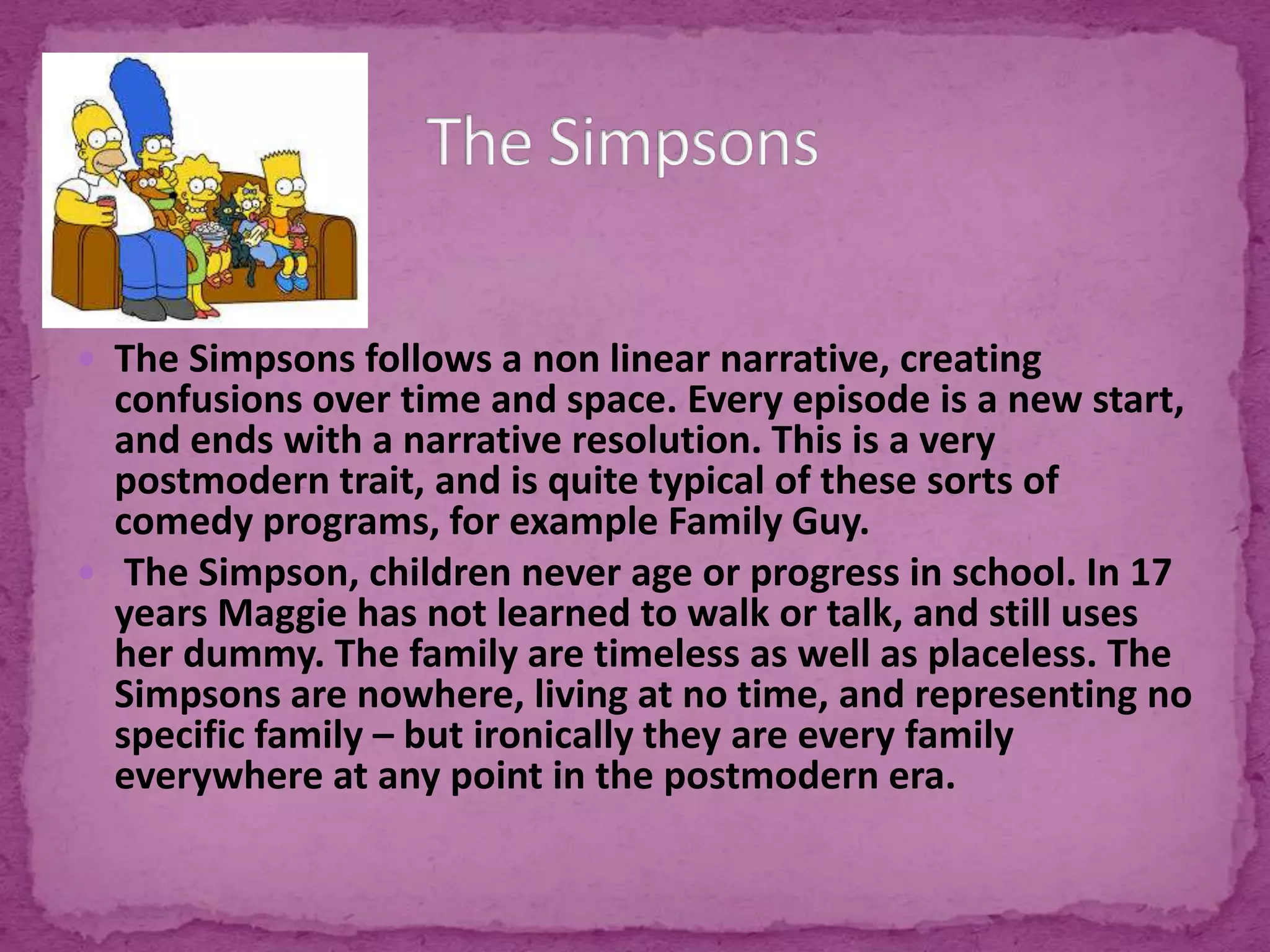  The Simpsons follows a non linear narrative, creating
confusions over time and space. Every episode is a new start,
and ends with a narrative resolution. This is a very
postmodern trait, and is quite typical of these sorts of
comedy programs, for example Family Guy.
 The Simpson, children never age or progress in school. In 17
years Maggie has not learned to walk or talk, and still uses
her dummy. The family are timeless as well as placeless. The
Simpsons are nowhere, living at no time, and representing no
specific family – but ironically they are every family
everywhere at any point in the postmodern era.
 