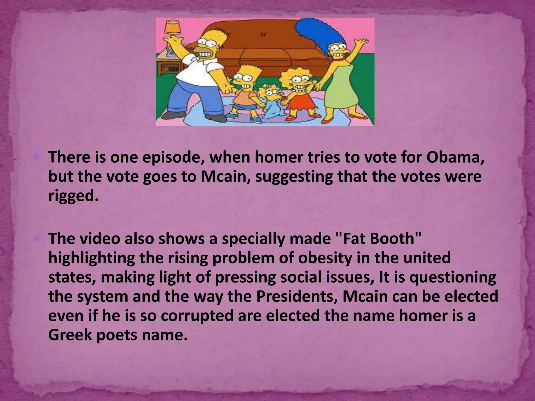  There is one episode, when homer tries to vote for Obama,
but the vote goes to Mcain, suggesting that the votes were
rigged.
 The video also shows a specially made "Fat Booth"
highlighting the rising problem of obesity in the united
states, making light of pressing social issues, It is questioning
the system and the way the Presidents, Mcain can be elected
even if he is so corrupted are elected the name homer is a
Greek poets name.
 