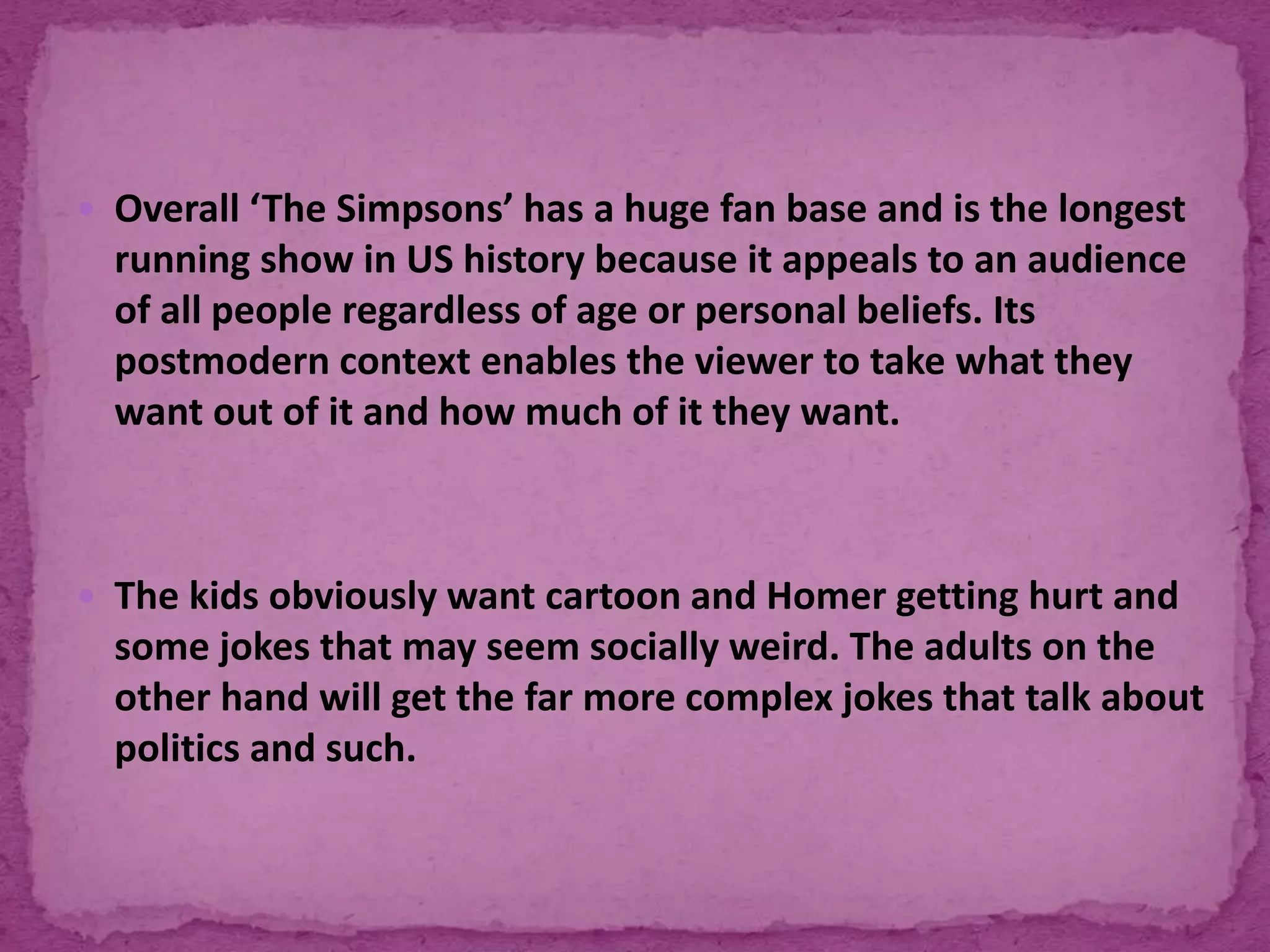  Overall ‘The Simpsons’ has a huge fan base and is the longest
running show in US history because it appeals to an audience
of all people regardless of age or personal beliefs. Its
postmodern context enables the viewer to take what they
want out of it and how much of it they want.
 The kids obviously want cartoon and Homer getting hurt and
some jokes that may seem socially weird. The adults on the
other hand will get the far more complex jokes that talk about
politics and such.
 