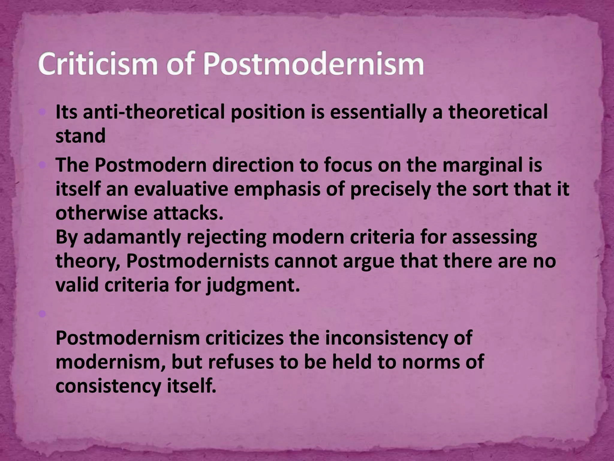  Its anti-theoretical position is essentially a theoretical
stand
 The Postmodern direction to focus on the marginal is
itself an evaluative emphasis of precisely the sort that it
otherwise attacks.
By adamantly rejecting modern criteria for assessing
theory, Postmodernists cannot argue that there are no
valid criteria for judgment.

Postmodernism criticizes the inconsistency of
modernism, but refuses to be held to norms of
consistency itself.
 