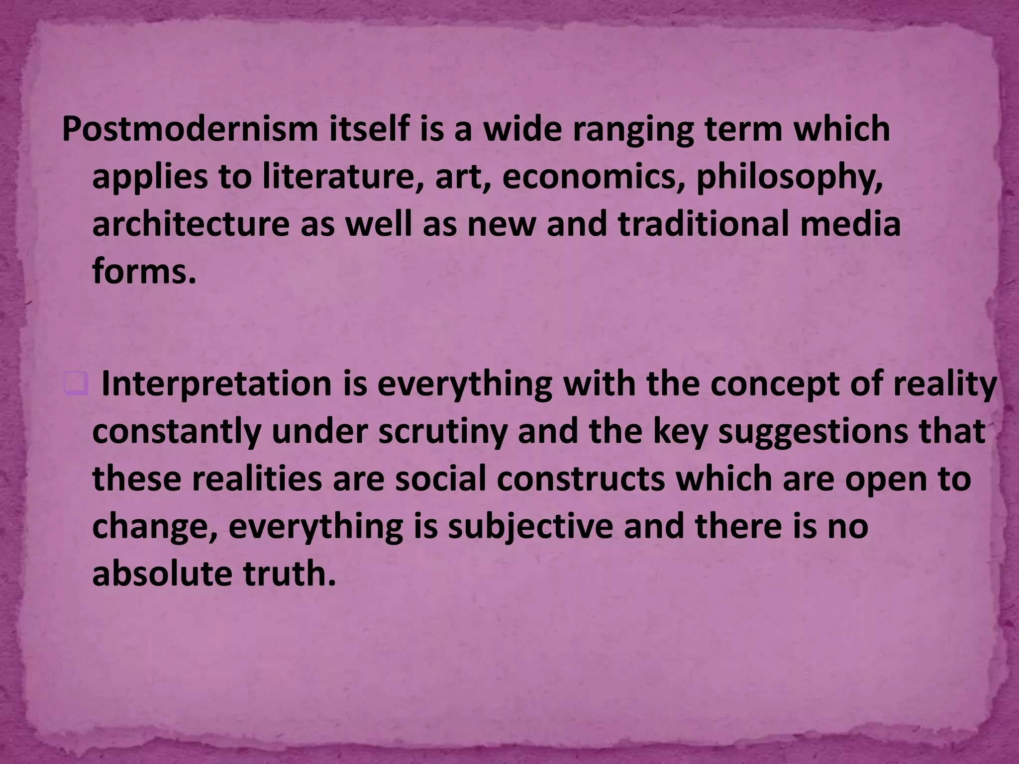 Postmodernism itself is a wide ranging term which
applies to literature, art, economics, philosophy,
architecture as well as new and traditional media
forms.
 Interpretation is everything with the concept of reality
constantly under scrutiny and the key suggestions that
these realities are social constructs which are open to
change, everything is subjective and there is no
absolute truth.
 