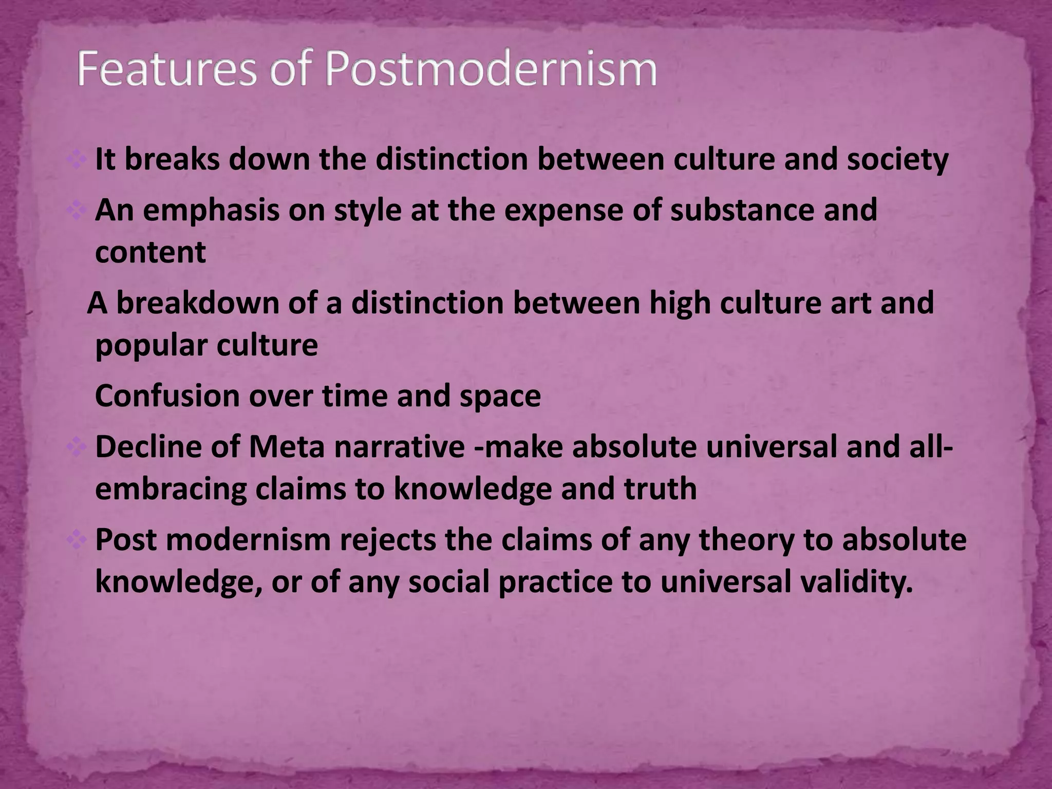  It breaks down the distinction between culture and society
 An emphasis on style at the expense of substance and
content
A breakdown of a distinction between high culture art and
popular culture
Confusion over time and space
 Decline of Meta narrative -make absolute universal and all-
embracing claims to knowledge and truth
 Post modernism rejects the claims of any theory to absolute
knowledge, or of any social practice to universal validity.
 