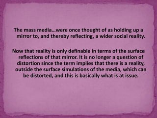 The mass media…were once thought of as holding up a
mirror to, and thereby reflecting, a wider social reality.
Now that reality is only definable in terms of the surface
reflections of that mirror. It is no longer a question of
distortion since the term implies that there is a reality,
outside the surface simulations of the media, which can
be distorted, and this is basically what is at issue.
 