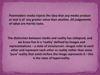  Postmodern media rejects the idea that any media product
or text is of any greater value than another. All judgements
of value are merely taste.
The distinction between media and reality has collapsed, and
we know live in a ‘reality’ defined by images and
representations – a state of simulacrum. Images refer to each
other and represent each other as reality rather than some
‘pure’ reality that exists before the image represents it – this
is the state of hyperreality.
 