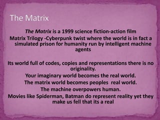 The Matrix is a 1999 science fiction-action film
Matrix Trilogy -Cyberpunk twist where the world is in fact a
simulated prison for humanity run by intelligent machine
agents
Its world full of codes, copies and representations there is no
originality.
Your imaginary world becomes the real world.
The matrix world becomes peoples real world.
The machine overpowers human.
Movies like Spiderman, Batman do represent reality yet they
make us fell that its a real
 
