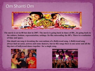 The movie is set in 80 but shot in 2007. The movie is going back in times of 80s , its going back to
the culture, fashion, representation, settings. Its like misreading the 80’s. There is a confusion
of time and space.
 Om shanti om song is breaking the conventions of a Bollywood song. A Bollywood song
always had an actor, actress and some dancers, but in this songs there is one actor and all the
big stars of bollywood dance together for a single song.
 