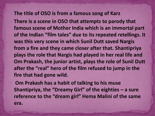  The title of OSO is from a famous song of Karz
 There is a scene in OSO that attempts to parody that
famous scene of Mother India which is an immortal part
of the Indian “film tales” due to its repeated retellings. It
was this very scene in which Sunil Dutt saved Nargis
from a fire and they came closer after that. Shantipriya
plays the role that Nargis had played in her real life and
Om Prakash, the junior artist, plays the role of Sunil Dutt
after the “real” hero of the film refused to jump in the
fire that had gone wild.
 Om Prakash has a habit of talking to his muse
Shantipriya, the “Dreamy Girl” of the eighties – a sure
reference to the “dream girl” Hema Malini of the same
era.
 