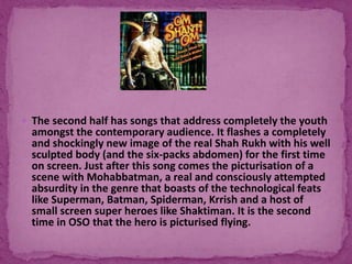  The second half has songs that address completely the youth
amongst the contemporary audience. It flashes a completely
and shockingly new image of the real Shah Rukh with his well
sculpted body (and the six-packs abdomen) for the first time
on screen. Just after this song comes the picturisation of a
scene with Mohabbatman, a real and consciously attempted
absurdity in the genre that boasts of the technological feats
like Superman, Batman, Spiderman, Krrish and a host of
small screen super heroes like Shaktiman. It is the second
time in OSO that the hero is picturised flying.
 