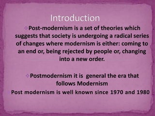 Post-modernism is a set of theories which
suggests that society is undergoing a radical series
of changes where modernism is either: coming to
an end or, being rejected by people or, changing
into a new order.
Postmodernism it is general the era that
follows Modernism
Post modernism is well known since 1970 and 1980
 
