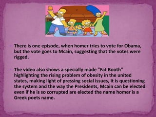  There is one episode, when homer tries to vote for Obama,
but the vote goes to Mcain, suggesting that the votes were
rigged.
 The video also shows a specially made "Fat Booth"
highlighting the rising problem of obesity in the united
states, making light of pressing social issues, It is questioning
the system and the way the Presidents, Mcain can be elected
even if he is so corrupted are elected the name homer is a
Greek poets name.
 