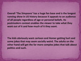  Overall ‘The Simpsons’ has a huge fan base and is the longest
running show in US history because it appeals to an audience
of all people regardless of age or personal beliefs. Its
postmodern context enables the viewer to take what they
want out of it and how much of it they want.
 The kids obviously want cartoon and Homer getting hurt and
some jokes that may seem socially weird. The adults on the
other hand will get the far more complex jokes that talk about
politics and such.
 