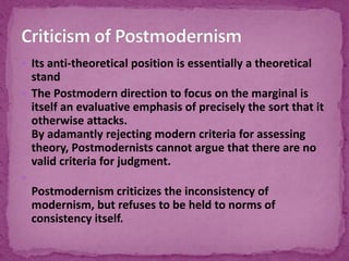  Its anti-theoretical position is essentially a theoretical
stand
 The Postmodern direction to focus on the marginal is
itself an evaluative emphasis of precisely the sort that it
otherwise attacks.
By adamantly rejecting modern criteria for assessing
theory, Postmodernists cannot argue that there are no
valid criteria for judgment.

Postmodernism criticizes the inconsistency of
modernism, but refuses to be held to norms of
consistency itself.
 