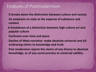  It breaks down the distinction between culture and society
 An emphasis on style at the expense of substance and
content
A breakdown of a distinction between high culture art and
popular culture
Confusion over time and space
 Decline of Meta narrative -make absolute universal and all-
embracing claims to knowledge and truth
 Post modernism rejects the claims of any theory to absolute
knowledge, or of any social practice to universal validity.
 
