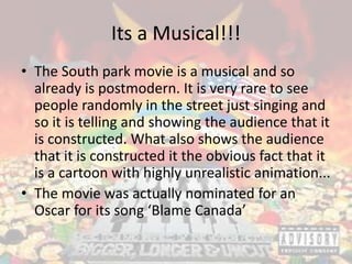 Its a Musical!!!
• The South park movie is a musical and so
already is postmodern. It is very rare to see
people randomly in the street just singing and
so it is telling and showing the audience that it
is constructed. What also shows the audience
that it is constructed it the obvious fact that it
is a cartoon with highly unrealistic animation...
• The movie was actually nominated for an
Oscar for its song ‘Blame Canada’
 