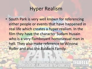 Hyper Realism
• South Park is very well known for referencing
either people or events that have happened in
real life which creates a hyper realism. In the
film they have the character Sudam Husain
who is a very flamboyant homosexual man in
hell. They also make reference to Winona
Ryder and also the Baldwin Family.
 