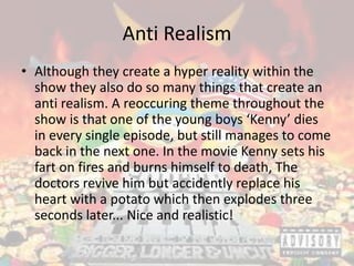 Anti Realism
• Although they create a hyper reality within the
show they also do so many things that create an
anti realism. A reoccuring theme throughout the
show is that one of the young boys ‘Kenny’ dies
in every single episode, but still manages to come
back in the next one. In the movie Kenny sets his
fart on fires and burns himself to death, The
doctors revive him but accidently replace his
heart with a potato which then explodes three
seconds later... Nice and realistic!
 