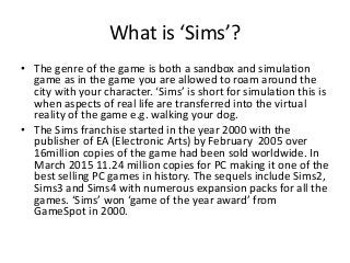 What is ‘Sims’?
• The genre of the game is both a sandbox and simulation
game as in the game you are allowed to roam around the
city with your character. ‘Sims’ is short for simulation this is
when aspects of real life are transferred into the virtual
reality of the game e.g. walking your dog.
• The Sims franchise started in the year 2000 with the
publisher of EA (Electronic Arts) by February 2005 over
16million copies of the game had been sold worldwide. In
March 2015 11.24 million copies for PC making it one of the
best selling PC games in history. The sequels include Sims2,
Sims3 and Sims4 with numerous expansion packs for all the
games. ‘Sims’ won ‘game of the year award’ from
GameSpot in 2000.
 