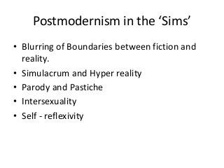 Postmodernism in the ‘Sims’
• Blurring of Boundaries between fiction and
reality.
• Simulacrum and Hyper reality
• Parody and Pastiche
• Intersexuality
• Self - reflexivity
 