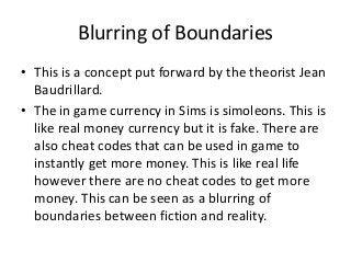 Blurring of Boundaries
• This is a concept put forward by the theorist Jean
Baudrillard.
• The in game currency in Sims is simoleons. This is
like real money currency but it is fake. There are
also cheat codes that can be used in game to
instantly get more money. This is like real life
however there are no cheat codes to get more
money. This can be seen as a blurring of
boundaries between fiction and reality.
 