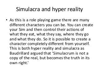 Simulacra and hyper reality
• As this is a role playing game there are many
different characters you can be. You can create
your Sim and then control their actions of
what they eat, what they say, where they go
and what they do. So it is possible to create a
character completely different from yourself.
This is both hyper reality and simulacra as
Baudrillard argued that ‘Simulacrum is not a
copy of the real, but becomes the truth in its
own right.’
 