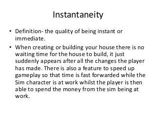 Instantaneity
• Definition- the quality of being instant or
immediate.
• When creating or building your house there is no
waiting time for the house to build, it just
suddenly appears after all the changes the player
has made. There is also a feature to speed up
gameplay so that time is fast forwarded while the
Sim character is at work whilst the player is then
able to spend the money from the sim being at
work.
 