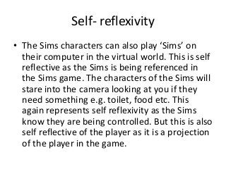Self- reflexivity
• The Sims characters can also play ‘Sims’ on
their computer in the virtual world. This is self
reflective as the Sims is being referenced in
the Sims game. The characters of the Sims will
stare into the camera looking at you if they
need something e.g. toilet, food etc. This
again represents self reflexivity as the Sims
know they are being controlled. But this is also
self reflective of the player as it is a projection
of the player in the game.
 