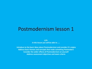 Postmodernism lesson 1
                                    L/O:
                   In this lesson you will be able to …..

Introduce to the basic ideas about Postmodernism and consider it's origins
  Address basic themes and concepts that make something Postmodern
        Consider the wider effects of Postmodernism on yourself
             Address assessment objectives and exam criteria
 