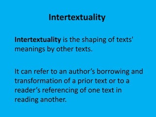 Intertextuality
Intertextuality is the shaping of texts'
meanings by other texts.
It can refer to an author’s borrowing and
transformation of a prior text or to a
reader’s referencing of one text in
reading another.

 