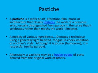 Pastiche
• A pastiche is a work of art, literature, film, music or
architecture that closely imitates the work of a previous
artist, usually distinguished from parody in the sense that it
celebrates rather than mocks the work it imitates.
• A medley of various ingredients... Denotes a technique
using a generally light hearted, tongue-in-cheek imitation
of another’s style. Although it is jocular (humorous), it is
respectful (unlike parody).
• Alternately, a pastiche may be a hodge-podge of parts
derived from the original work of others.

 