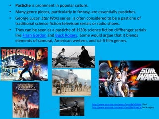 • Pastiche is prominent in popular culture.
• Many genre pieces, particularly in fantasy, are essentially pastiches.
• George Lucas’ Star Wars series is often considered to be a pastiche of
traditional science fiction television serials or radio shows.
• They can be seen as a pastiche of 1930s science fiction cliffhanger serials
like Flash Gordon and Buck Rogers. Some would argue that it blends
elements of samurai, American western, and sci-fi film genres.

http://www.youtube.com/watch?v=uh8KVG8j68I flash
http://www.youtube.com/watch?v=FjNlyWxwCac buck rogers

 