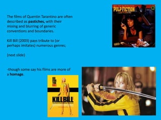 The films of Quentin Tarantino are often
described as pastiches, with their
mixing and blurring of generic
conventions and boundaries.

Kill Bill (2003) pays tribute to (or
perhaps imitates) numerous genres;
(next slide)

-though some say his films are more of
a homage.

 
