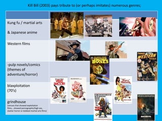Kill Bill (2003) pays tribute to (or perhaps imitates) numerous genres;

Kung fu / martial arts
& Japanese anime

Western films

-pulp novels/comics
(themes of
adventure/horror)
blaxploitation
(70’s)
grindhouse
(venues that showed exploitation
films….showed pornographic/high sex,
slasher horror or dubbed martial arts films)

 