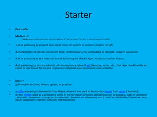 Starter
•

Post = after

•

Modern = ?
–

Modern generally denotes something that is "up-to-date", "new", or contemporary. (wiki)

•

1.of or pertaining to present and recent time; not ancient or remote: modern city life.

•

2.characteristic of present and recent time; contemporary; not antiquated or obsolete: modern viewpoints.

•

3.of or pertaining to the historical period following the Middle Ages: modern European history.

•

4.of, pertaining to, or characteristic of contemporary styles of art,literature, music, etc., that reject traditionally acc
epted or sanctioned forms and emphasize individual experimentation and sensibility.

•
•

Ism = ?
a distinctive doctrine, theory, system, or practice:

•
•

a suffix appearing in loanwords from Greek, where it was used to form action nouns from verbs ( baptism );
on this model, used as a.productive suffix in the formation of nouns denoting action or.practice, state or condition
, principles, doctrines, a usage or.characteristic, devotion or adherence, etc. ( criticism; barbarism;Darwinism; desp
otism; plagiarism; realism; witticism; intellectualism

 