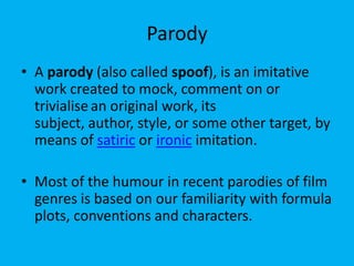 Parody
• A parody (also called spoof), is an imitative
work created to mock, comment on or
trivialise an original work, its
subject, author, style, or some other target, by
means of satiric or ironic imitation.
• Most of the humour in recent parodies of film
genres is based on our familiarity with formula
plots, conventions and characters.

 
