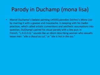 Parody in Duchamp (mona lisa)
• Marcel Duchamp's Dadaist painting LHOOQ parodies DaVinci's Mona Lisa
by marring it with a goatee and moustache. In keeping with his Dadist
practices, which called artistic conventions and aesthetic assumptions into
question, DuChamp’s paired his visual parody with a low pun; in
French, "L.H.O.O.Q." sounds like an idiom describing women who sexually
tease men: "elle a chaud au cul," or "she is hot in the ass."

 