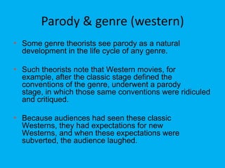 Parody & genre (western)
• Some genre theorists see parody as a natural
development in the life cycle of any genre.

• Such theorists note that Western movies, for

example, after the classic stage defined the
conventions of the genre, underwent a parody
stage, in which those same conventions were ridiculed
and critiqued.

• Because audiences had seen these classic

Westerns, they had expectations for new
Westerns, and when these expectations were
subverted, the audience laughed.

 