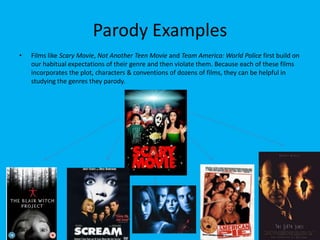 Parody Examples
•

Films like Scary Movie, Not Another Teen Movie and Team America: World Police first build on
our habitual expectations of their genre and then violate them. Because each of these films
incorporates the plot, characters & conventions of dozens of films, they can be helpful in
studying the genres they parody.

 