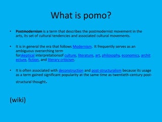 What is pomo?
•

Postmodernism is a term that describes the postmodernist movement in the
arts, its set of cultural tendencies and associated cultural movements.

•

It is in general the era that follows Modernism. It frequently serves as an
ambiguous overarching term
forskeptical interpretationsof culture, literature, art, philosophy, economics, archit
ecture, fiction, and literary criticism.

•

It is often associated with deconstruction and post-structuralism because its usage
as a term gained significant popularity at the same time as twentieth-century poststructural thought

(wiki)

.

 