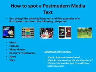 How to spot a Postmodern Media
Text
• Run though the attached hand-out and find examples of a
Postmodern text from the following categories:

•
•
•
•
•
•

Music
Fashion
Video Games
Consumer Electronics
Sport
Toys

QUESTIONS (write in book)
• Why do Postmodern texts exists?
• What do they say about the world we live in?
• What are the possible long term effects of
postmodernism?

 