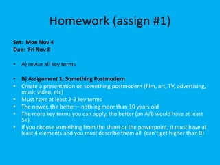 Homework (assign #1)
Set: Mon Nov 4
Due: Fri Nov 8
• A) revise all key terms
• B) Assignment 1: Something Postmodern
• Create a presentation on something postmodern (film, art, TV, advertising,
music video, etc)
• Must have at least 2-3 key terms
• The newer, the better – nothing more than 10 years old
• The more key terms you can apply, the better (an A/B would have at least
5+)
• If you choose something from the sheet or the powerpoint, it must have at
least 4 elements and you must describe them all (can’t get higher than B)

 