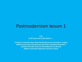 Postmodernism lesson 1
L/O:
In this lesson you will be able to …..
Introduce to the basic ideas about Postmodernism and consider it's origins
Address basic themes and concepts that make something Postmodern
Consider the wider effects of Postmodernism on yourself
Address assessment objectives and exam criteria

 